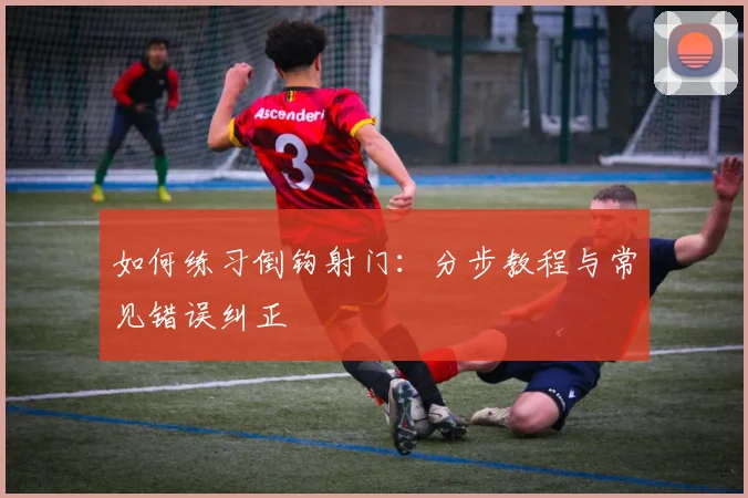 如何练习倒钩射门:分步教程与常见错误纠正