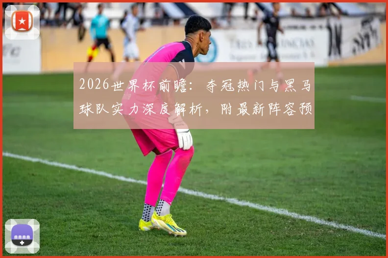 2026世界杯前瞻：夺冠热门与黑马球队实力深度解析，附最新阵容预测