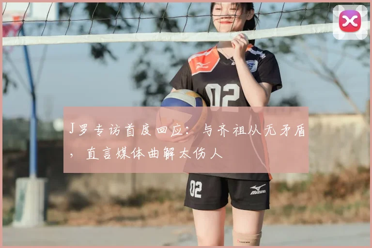 J罗专访首度回应：与齐祖从无矛盾，直言媒体曲解太伤人