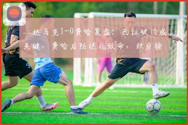 __达马克1-0费哈复盘:西拉破门成关键,费哈后防送礼致命,积分榜有何影响?__