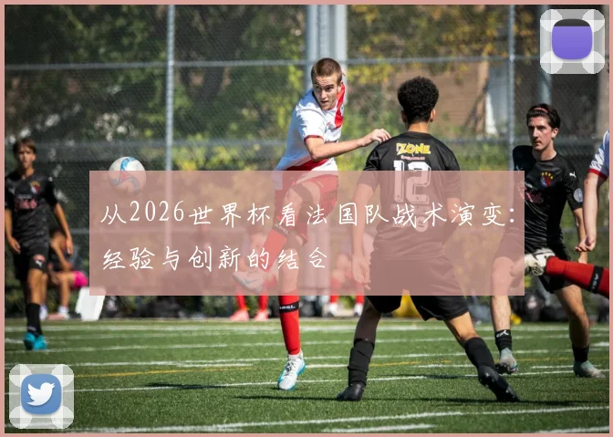 从2026世界杯看法国队战术演变：经验与创新的结合