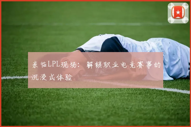 亲临LPL现场：解锁职业电竞赛事的沉浸式体验