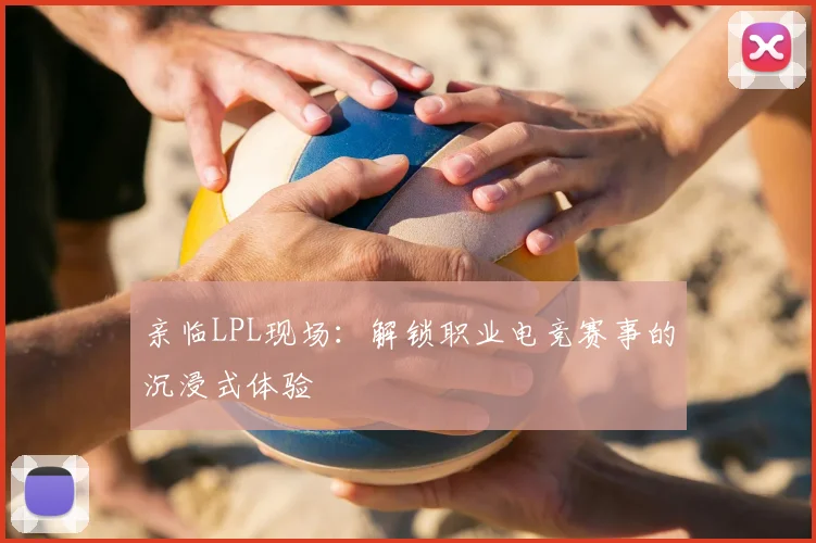亲临LPL现场：解锁职业电竞赛事的沉浸式体验