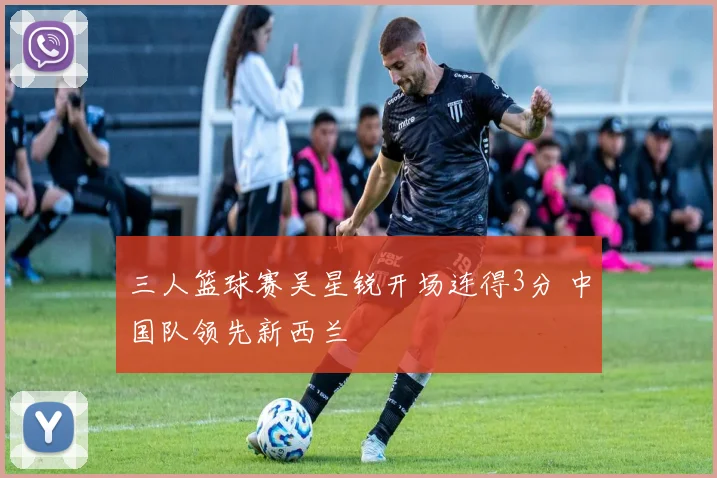 三人篮球赛吴星锐开场连得3分 中国队领先新西兰