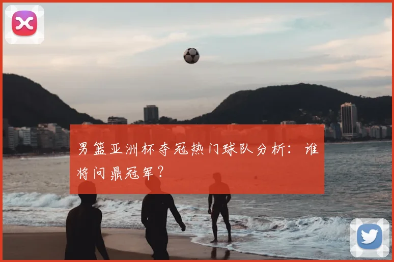 男篮亚洲杯夺冠热门球队分析：谁将问鼎冠军？