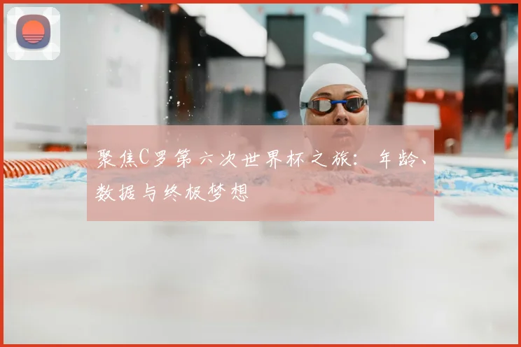 聚焦C罗第六次世界杯之旅：年龄、数据与终极梦想
