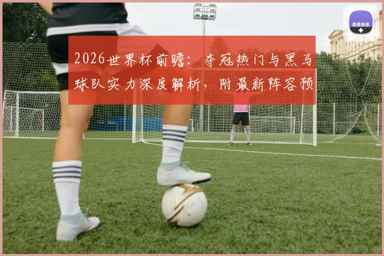 2026世界杯前瞻：夺冠热门与黑马球队实力深度解析，附最新阵容预测