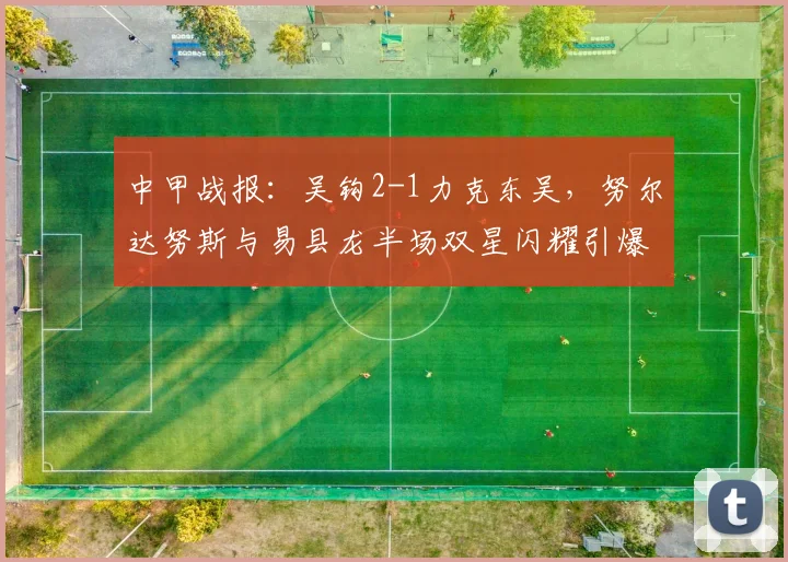 中甲战报：吴钩2-1力克东吴，努尔达努斯与易县龙半场双星闪耀引爆全场