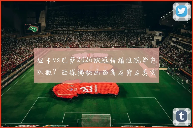 纽卡vs巴萨2026欧冠转播惊现毕包队徽？西媒揭秘画面乌龙背后真实原因，球迷热议焦点解析