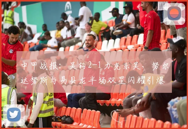 中甲战报：吴钩2-1力克东吴，努尔达努斯与易县龙半场双星闪耀引爆全场